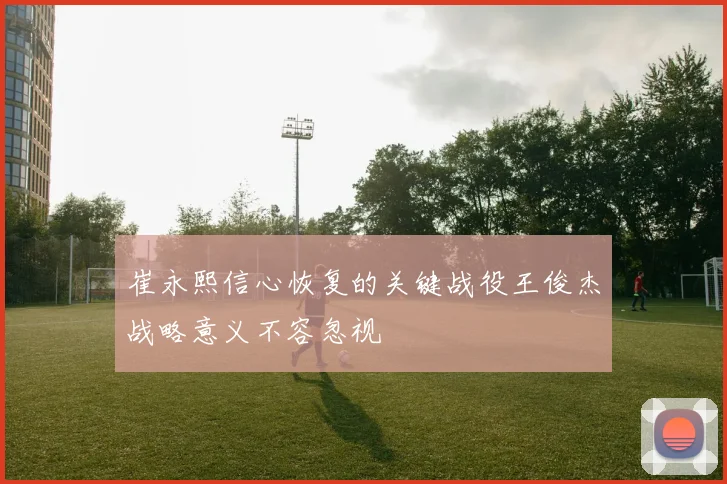 崔永熙信心恢复的关键战役王俊杰战略意义不容忽视