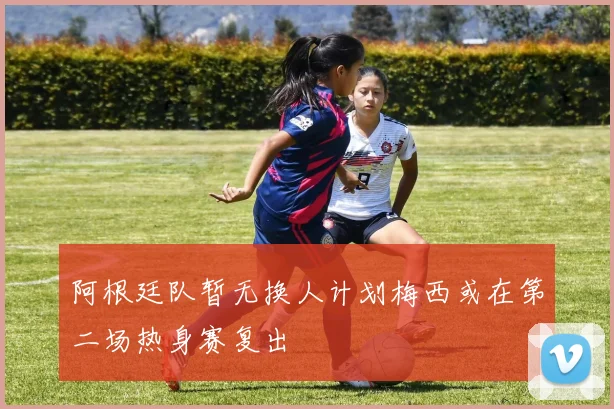 阿根廷队暂无换人计划梅西或在第二场热身赛复出