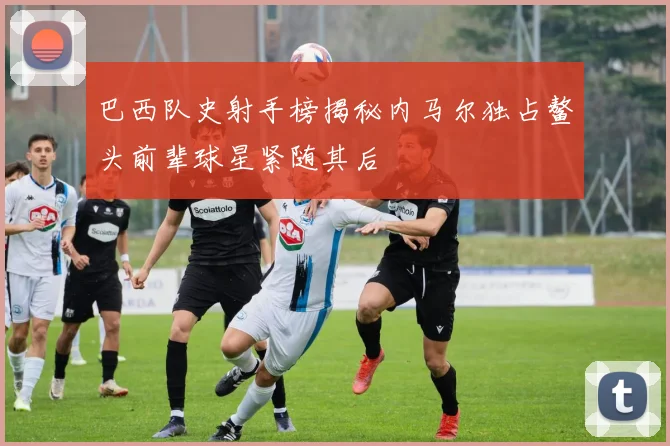 巴西队史射手榜揭秘内马尔独占鳌头前辈球星紧随其后