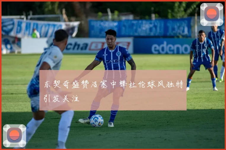 东契奇盛赞活塞中锋杜伦球风独特引发关注