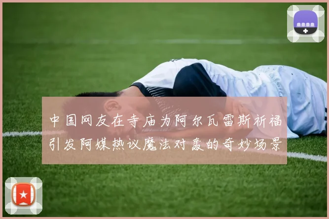 中国网友在寺庙为阿尔瓦雷斯祈福引发阿媒热议魔法对轰的奇妙场景