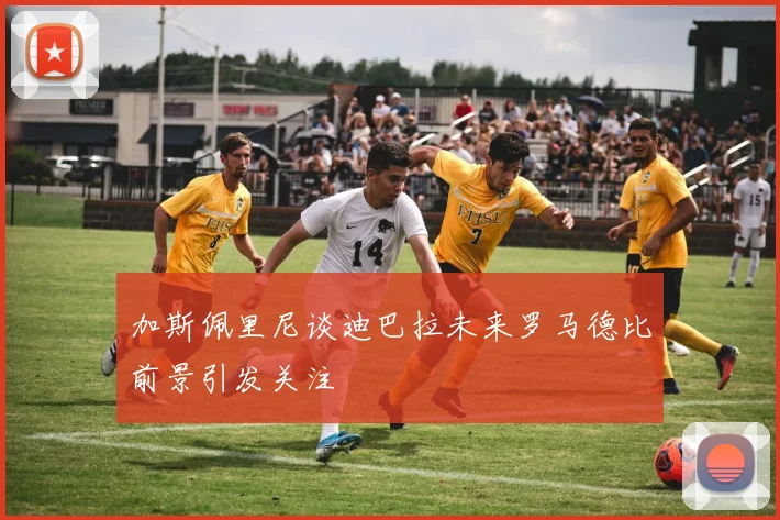 加斯佩里尼谈迪巴拉未来罗马德比前景引发关注