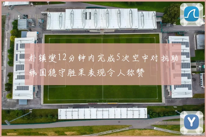 朴镇燮12分钟内完成5次空中对抗助韩国稳守胜果表现令人称赞
