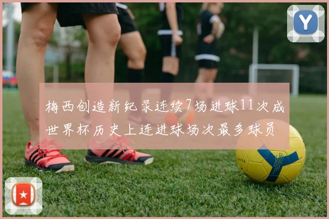 梅西创造新纪录连续7场进球11次成世界杯历史上连进球场次最多球员