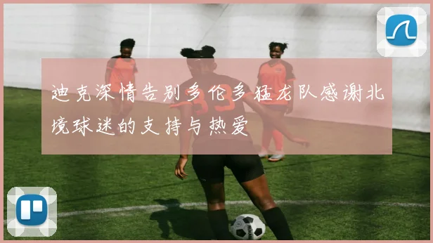 迪克深情告别多伦多猛龙队感谢北境球迷的支持与热爱