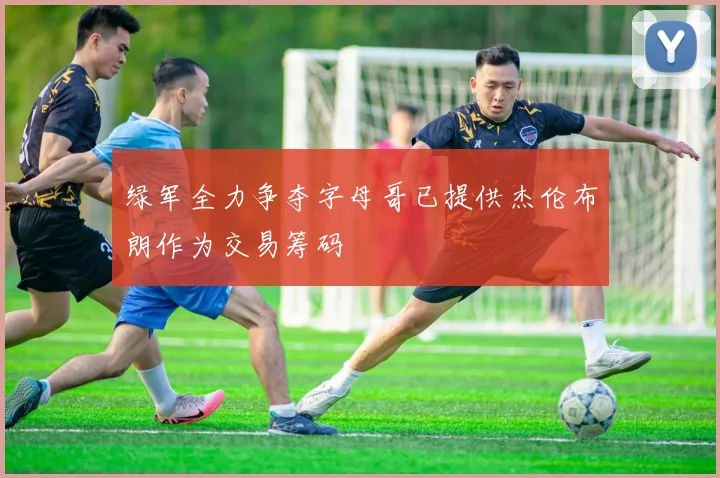 绿军全力争夺字母哥已提供杰伦布朗作为交易筹码