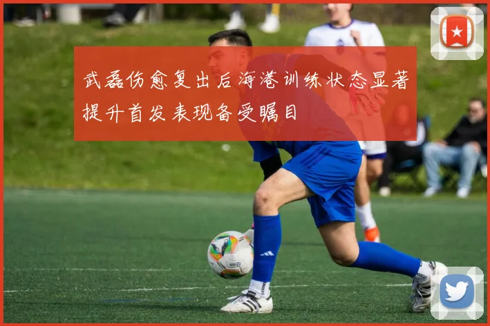 武磊伤愈复出后海港训练状态显著提升首发表现备受瞩目